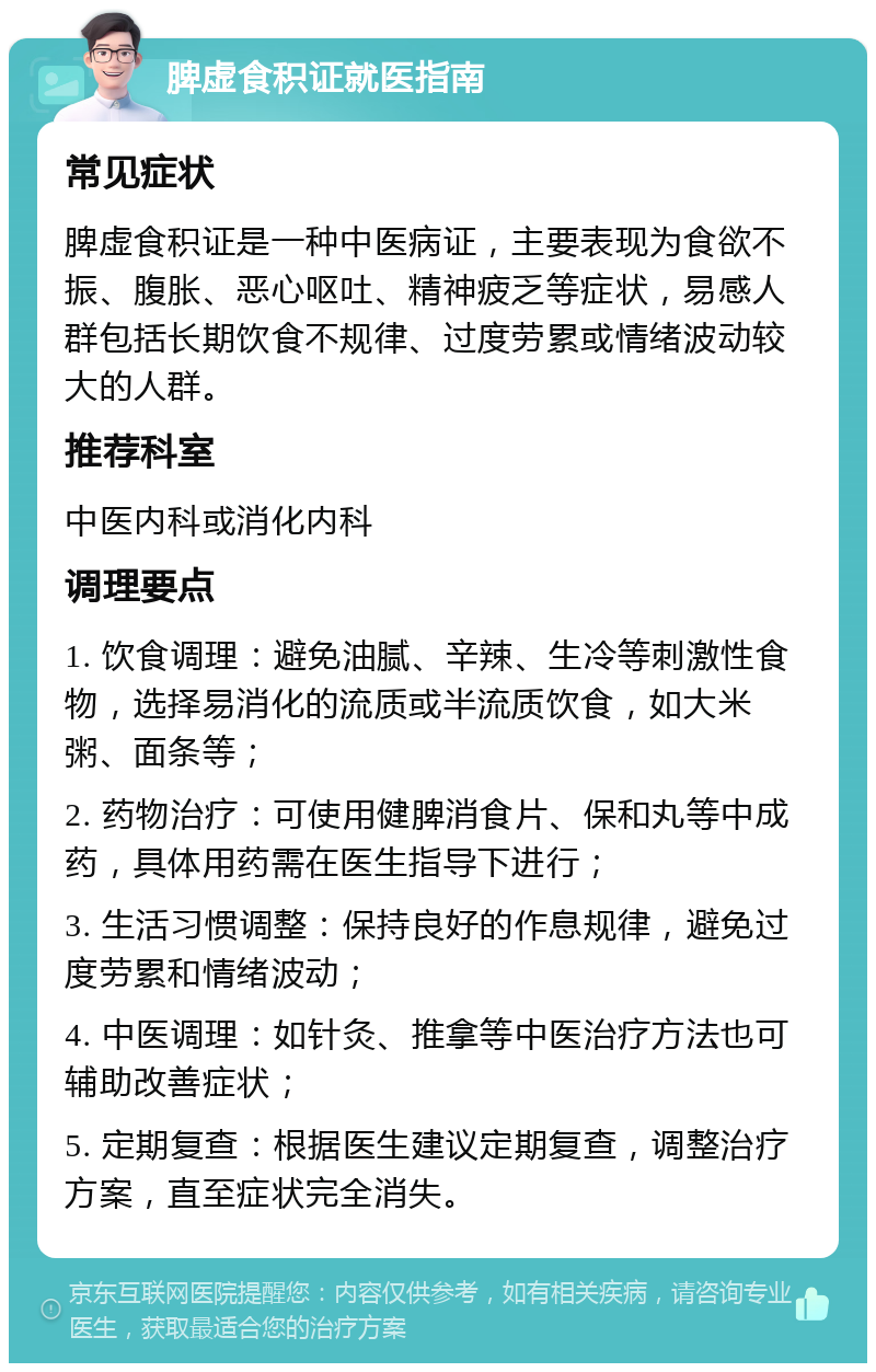 脾虚食积证就医指南 常见症状 脾虚食积证是一种中医病证，主要表现为食欲不振、腹胀、恶心呕吐、精神疲乏等症状，易感人群包括长期饮食不规律、过度劳累或情绪波动较大的人群。 推荐科室 中医内科或消化内科 调理要点 1. 饮食调理：避免油腻、辛辣、生冷等刺激性食物，选择易消化的流质或半流质饮食，如大米粥、面条等； 2. 药物治疗：可使用健脾消食片、保和丸等中成药，具体用药需在医生指导下进行； 3. 生活习惯调整：保持良好的作息规律，避免过度劳累和情绪波动； 4. 中医调理：如针灸、推拿等中医治疗方法也可辅助改善症状； 5. 定期复查：根据医生建议定期复查，调整治疗方案，直至症状完全消失。