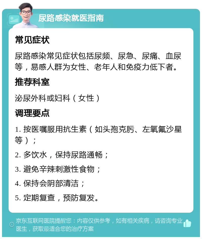 尿路感染就医指南 常见症状 尿路感染常见症状包括尿频、尿急、尿痛、血尿等，易感人群为女性、老年人和免疫力低下者。 推荐科室 泌尿外科或妇科（女性） 调理要点 1. 按医嘱服用抗生素（如头孢克肟、左氧氟沙星等）； 2. 多饮水，保持尿路通畅； 3. 避免辛辣刺激性食物； 4. 保持会阴部清洁； 5. 定期复查，预防复发。