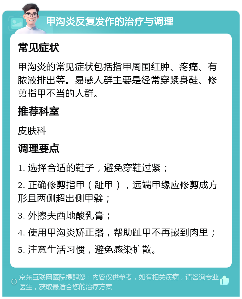 甲沟炎反复发作的治疗与调理 常见症状 甲沟炎的常见症状包括指甲周围红肿、疼痛、有脓液排出等。易感人群主要是经常穿紧身鞋、修剪指甲不当的人群。 推荐科室 皮肤科 调理要点 1. 选择合适的鞋子，避免穿鞋过紧； 2. 正确修剪指甲（趾甲），远端甲缘应修剪成方形且两侧超出侧甲襞； 3. 外擦夫西地酸乳膏； 4. 使用甲沟炎矫正器，帮助趾甲不再嵌到肉里； 5. 注意生活习惯，避免感染扩散。