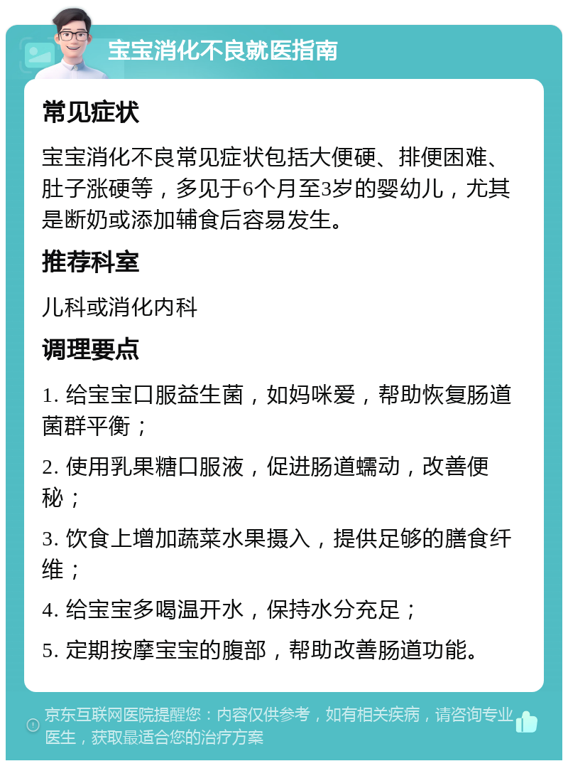 宝宝消化不良就医指南 常见症状 宝宝消化不良常见症状包括大便硬、排便困难、肚子涨硬等，多见于6个月至3岁的婴幼儿，尤其是断奶或添加辅食后容易发生。 推荐科室 儿科或消化内科 调理要点 1. 给宝宝口服益生菌，如妈咪爱，帮助恢复肠道菌群平衡； 2. 使用乳果糖口服液，促进肠道蠕动，改善便秘； 3. 饮食上增加蔬菜水果摄入，提供足够的膳食纤维； 4. 给宝宝多喝温开水，保持水分充足； 5. 定期按摩宝宝的腹部，帮助改善肠道功能。