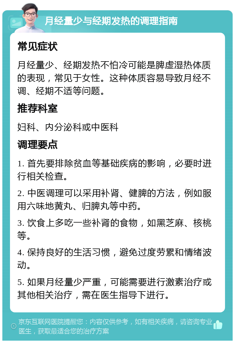 月经量少与经期发热的调理指南 常见症状 月经量少、经期发热不怕冷可能是脾虚湿热体质的表现，常见于女性。这种体质容易导致月经不调、经期不适等问题。 推荐科室 妇科、内分泌科或中医科 调理要点 1. 首先要排除贫血等基础疾病的影响，必要时进行相关检查。 2. 中医调理可以采用补肾、健脾的方法，例如服用六味地黄丸、归脾丸等中药。 3. 饮食上多吃一些补肾的食物，如黑芝麻、核桃等。 4. 保持良好的生活习惯，避免过度劳累和情绪波动。 5. 如果月经量少严重，可能需要进行激素治疗或其他相关治疗，需在医生指导下进行。