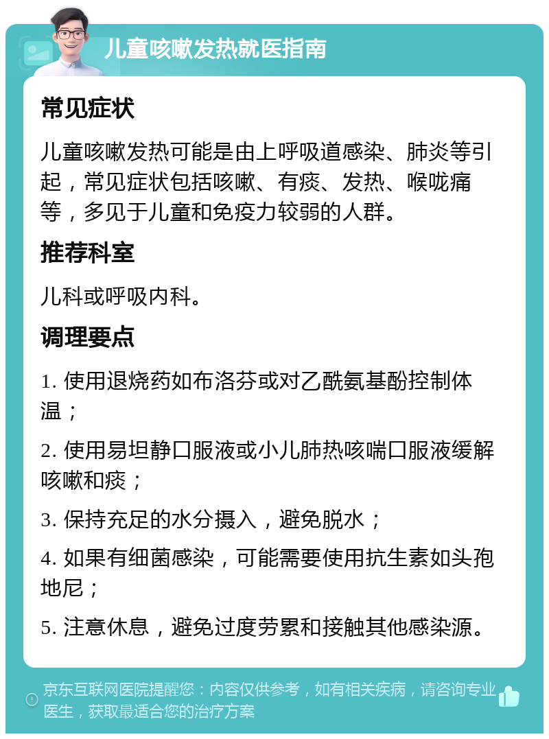 儿童咳嗽发热就医指南 常见症状 儿童咳嗽发热可能是由上呼吸道感染、肺炎等引起，常见症状包括咳嗽、有痰、发热、喉咙痛等，多见于儿童和免疫力较弱的人群。 推荐科室 儿科或呼吸内科。 调理要点 1. 使用退烧药如布洛芬或对乙酰氨基酚控制体温； 2. 使用易坦静口服液或小儿肺热咳喘口服液缓解咳嗽和痰； 3. 保持充足的水分摄入，避免脱水； 4. 如果有细菌感染，可能需要使用抗生素如头孢地尼； 5. 注意休息，避免过度劳累和接触其他感染源。