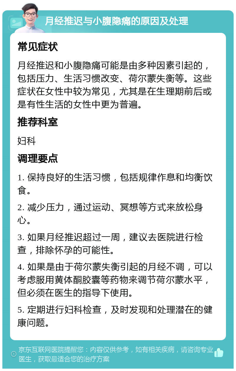 月经推迟与小腹隐痛的原因及处理 常见症状 月经推迟和小腹隐痛可能是由多种因素引起的，包括压力、生活习惯改变、荷尔蒙失衡等。这些症状在女性中较为常见，尤其是在生理期前后或是有性生活的女性中更为普遍。 推荐科室 妇科 调理要点 1. 保持良好的生活习惯，包括规律作息和均衡饮食。 2. 减少压力，通过运动、冥想等方式来放松身心。 3. 如果月经推迟超过一周，建议去医院进行检查，排除怀孕的可能性。 4. 如果是由于荷尔蒙失衡引起的月经不调，可以考虑服用黄体酮胶囊等药物来调节荷尔蒙水平，但必须在医生的指导下使用。 5. 定期进行妇科检查，及时发现和处理潜在的健康问题。