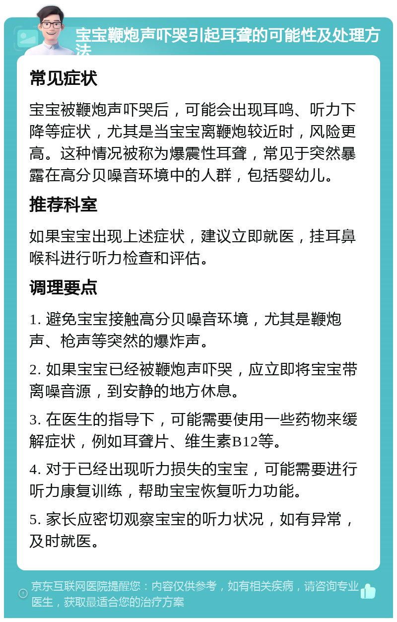 宝宝鞭炮声吓哭引起耳聋的可能性及处理方法 常见症状 宝宝被鞭炮声吓哭后，可能会出现耳鸣、听力下降等症状，尤其是当宝宝离鞭炮较近时，风险更高。这种情况被称为爆震性耳聋，常见于突然暴露在高分贝噪音环境中的人群，包括婴幼儿。 推荐科室 如果宝宝出现上述症状，建议立即就医，挂耳鼻喉科进行听力检查和评估。 调理要点 1. 避免宝宝接触高分贝噪音环境，尤其是鞭炮声、枪声等突然的爆炸声。 2. 如果宝宝已经被鞭炮声吓哭，应立即将宝宝带离噪音源，到安静的地方休息。 3. 在医生的指导下，可能需要使用一些药物来缓解症状，例如耳聋片、维生素B12等。 4. 对于已经出现听力损失的宝宝，可能需要进行听力康复训练，帮助宝宝恢复听力功能。 5. 家长应密切观察宝宝的听力状况，如有异常，及时就医。