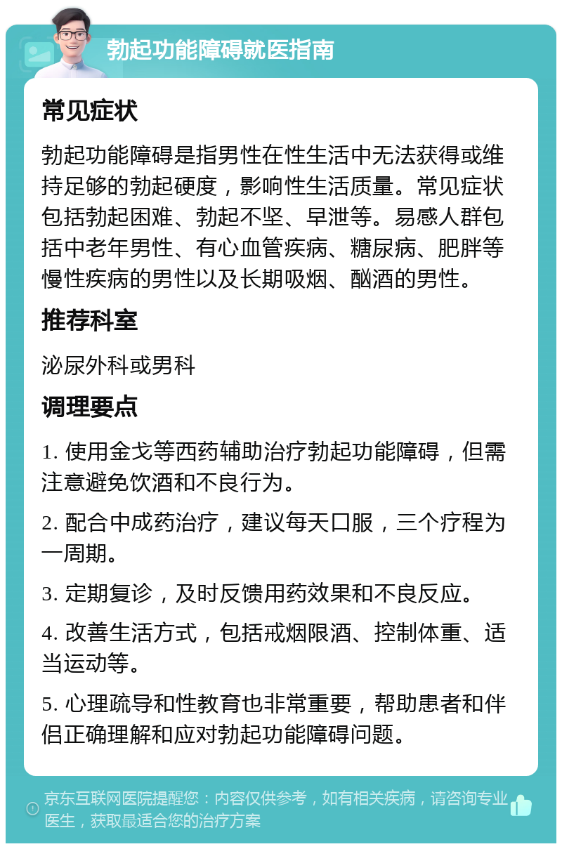 勃起功能障碍就医指南 常见症状 勃起功能障碍是指男性在性生活中无法获得或维持足够的勃起硬度，影响性生活质量。常见症状包括勃起困难、勃起不坚、早泄等。易感人群包括中老年男性、有心血管疾病、糖尿病、肥胖等慢性疾病的男性以及长期吸烟、酗酒的男性。 推荐科室 泌尿外科或男科 调理要点 1. 使用金戈等西药辅助治疗勃起功能障碍，但需注意避免饮酒和不良行为。 2. 配合中成药治疗，建议每天口服，三个疗程为一周期。 3. 定期复诊，及时反馈用药效果和不良反应。 4. 改善生活方式，包括戒烟限酒、控制体重、适当运动等。 5. 心理疏导和性教育也非常重要，帮助患者和伴侣正确理解和应对勃起功能障碍问题。