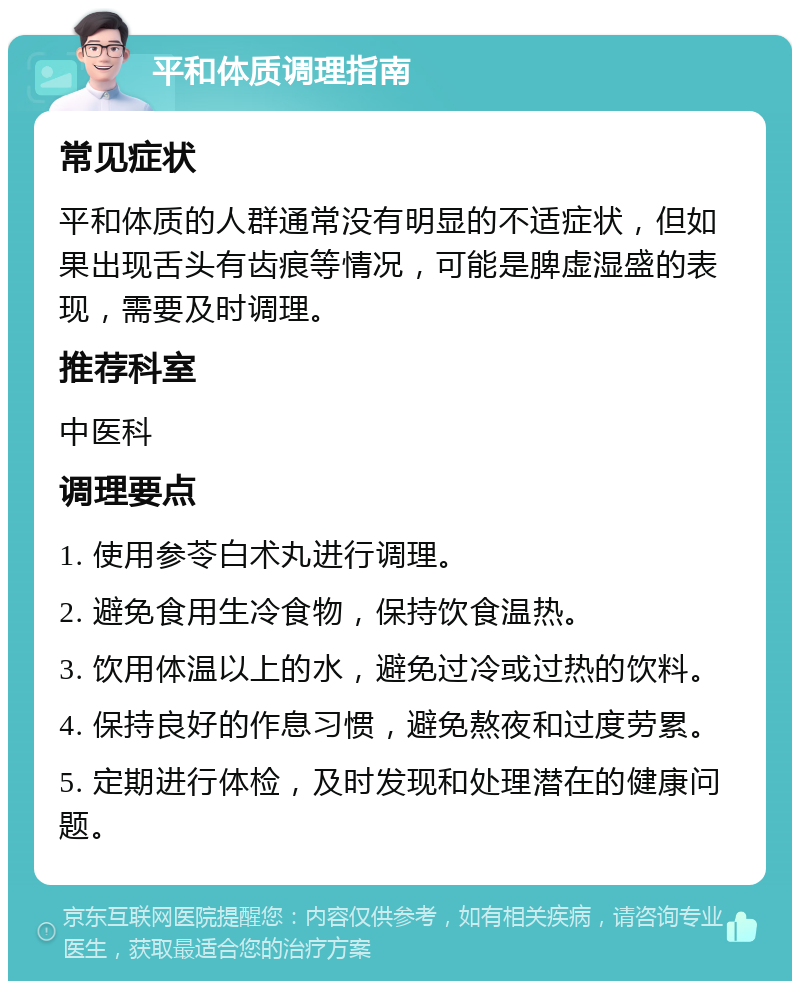 平和体质调理指南 常见症状 平和体质的人群通常没有明显的不适症状，但如果出现舌头有齿痕等情况，可能是脾虚湿盛的表现，需要及时调理。 推荐科室 中医科 调理要点 1. 使用参苓白术丸进行调理。 2. 避免食用生冷食物，保持饮食温热。 3. 饮用体温以上的水，避免过冷或过热的饮料。 4. 保持良好的作息习惯，避免熬夜和过度劳累。 5. 定期进行体检，及时发现和处理潜在的健康问题。