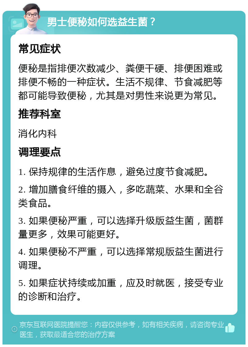 男士便秘如何选益生菌？ 常见症状 便秘是指排便次数减少、粪便干硬、排便困难或排便不畅的一种症状。生活不规律、节食减肥等都可能导致便秘，尤其是对男性来说更为常见。 推荐科室 消化内科 调理要点 1. 保持规律的生活作息，避免过度节食减肥。 2. 增加膳食纤维的摄入，多吃蔬菜、水果和全谷类食品。 3. 如果便秘严重，可以选择升级版益生菌，菌群量更多，效果可能更好。 4. 如果便秘不严重，可以选择常规版益生菌进行调理。 5. 如果症状持续或加重，应及时就医，接受专业的诊断和治疗。