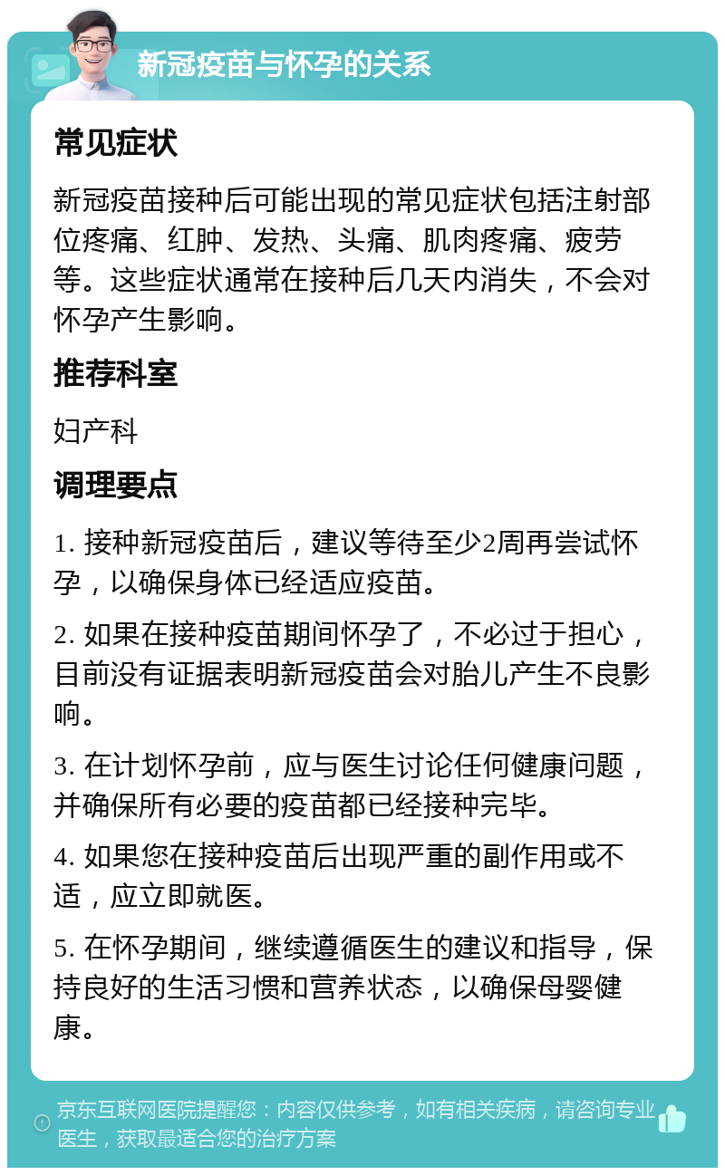 新冠疫苗与怀孕的关系 常见症状 新冠疫苗接种后可能出现的常见症状包括注射部位疼痛、红肿、发热、头痛、肌肉疼痛、疲劳等。这些症状通常在接种后几天内消失，不会对怀孕产生影响。 推荐科室 妇产科 调理要点 1. 接种新冠疫苗后，建议等待至少2周再尝试怀孕，以确保身体已经适应疫苗。 2. 如果在接种疫苗期间怀孕了，不必过于担心，目前没有证据表明新冠疫苗会对胎儿产生不良影响。 3. 在计划怀孕前，应与医生讨论任何健康问题，并确保所有必要的疫苗都已经接种完毕。 4. 如果您在接种疫苗后出现严重的副作用或不适，应立即就医。 5. 在怀孕期间，继续遵循医生的建议和指导，保持良好的生活习惯和营养状态，以确保母婴健康。