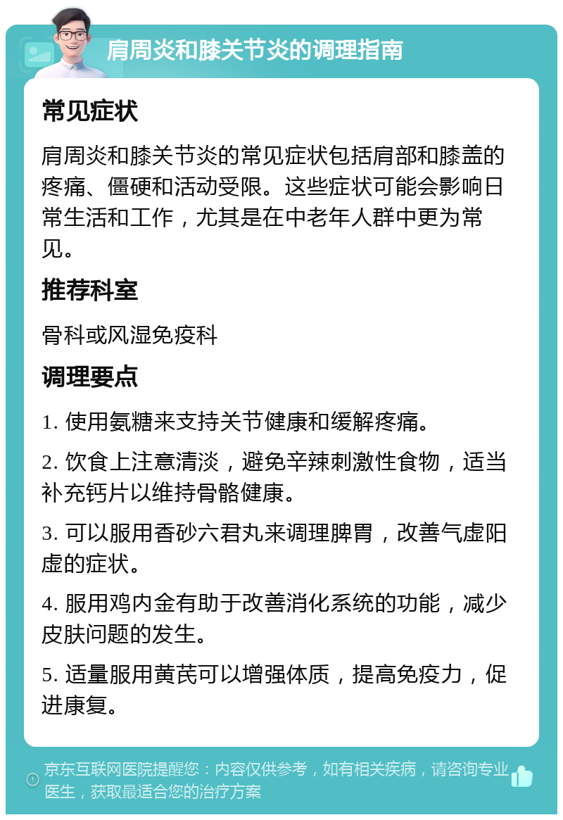 肩周炎和膝关节炎的调理指南 常见症状 肩周炎和膝关节炎的常见症状包括肩部和膝盖的疼痛、僵硬和活动受限。这些症状可能会影响日常生活和工作，尤其是在中老年人群中更为常见。 推荐科室 骨科或风湿免疫科 调理要点 1. 使用氨糖来支持关节健康和缓解疼痛。 2. 饮食上注意清淡，避免辛辣刺激性食物，适当补充钙片以维持骨骼健康。 3. 可以服用香砂六君丸来调理脾胃，改善气虚阳虚的症状。 4. 服用鸡内金有助于改善消化系统的功能，减少皮肤问题的发生。 5. 适量服用黄芪可以增强体质，提高免疫力，促进康复。