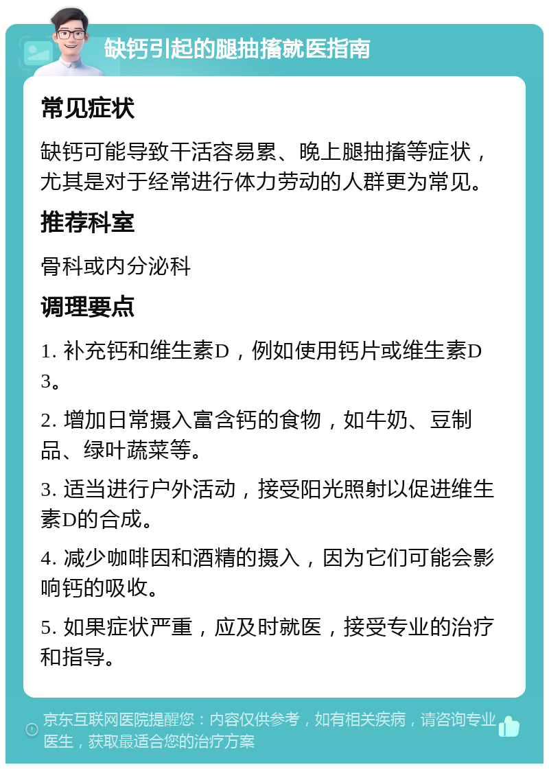 缺钙引起的腿抽搐就医指南 常见症状 缺钙可能导致干活容易累、晚上腿抽搐等症状，尤其是对于经常进行体力劳动的人群更为常见。 推荐科室 骨科或内分泌科 调理要点 1. 补充钙和维生素D，例如使用钙片或维生素D3。 2. 增加日常摄入富含钙的食物，如牛奶、豆制品、绿叶蔬菜等。 3. 适当进行户外活动，接受阳光照射以促进维生素D的合成。 4. 减少咖啡因和酒精的摄入，因为它们可能会影响钙的吸收。 5. 如果症状严重，应及时就医，接受专业的治疗和指导。