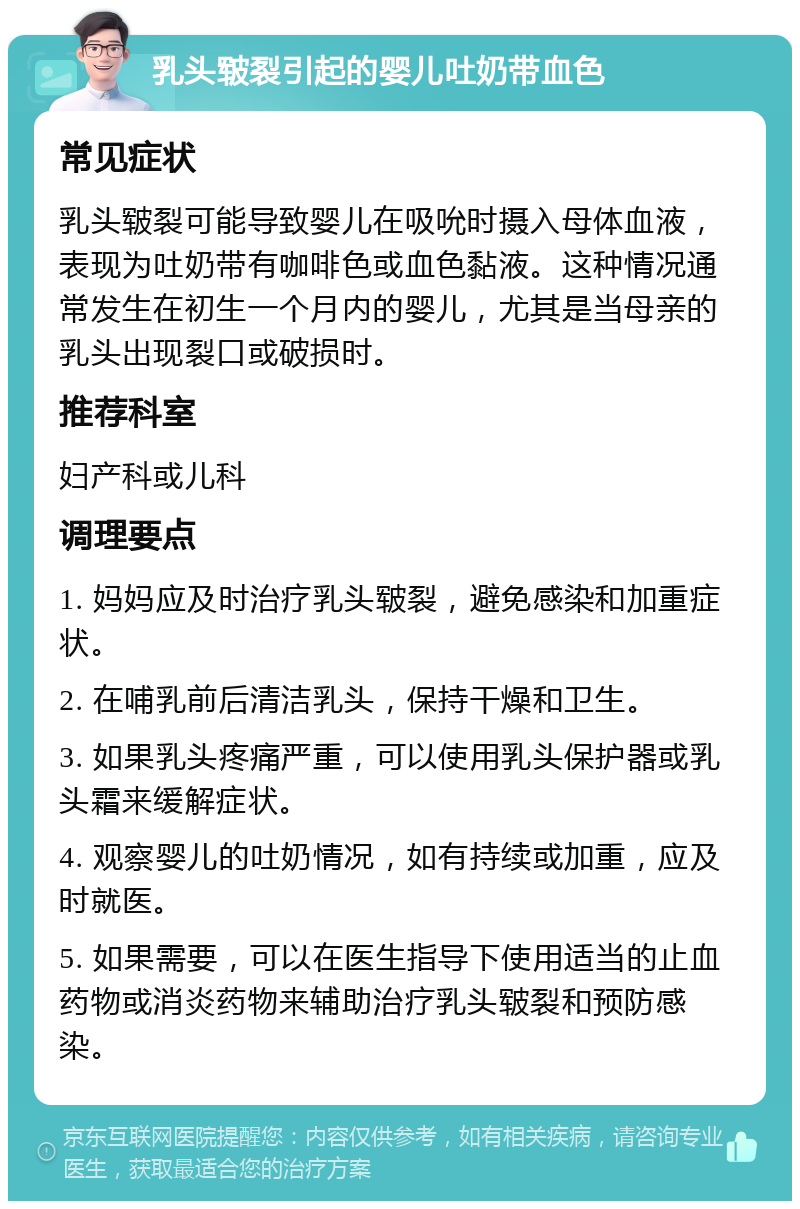 乳头皲裂引起的婴儿吐奶带血色 常见症状 乳头皲裂可能导致婴儿在吸吮时摄入母体血液，表现为吐奶带有咖啡色或血色黏液。这种情况通常发生在初生一个月内的婴儿，尤其是当母亲的乳头出现裂口或破损时。 推荐科室 妇产科或儿科 调理要点 1. 妈妈应及时治疗乳头皲裂，避免感染和加重症状。 2. 在哺乳前后清洁乳头，保持干燥和卫生。 3. 如果乳头疼痛严重，可以使用乳头保护器或乳头霜来缓解症状。 4. 观察婴儿的吐奶情况，如有持续或加重，应及时就医。 5. 如果需要，可以在医生指导下使用适当的止血药物或消炎药物来辅助治疗乳头皲裂和预防感染。