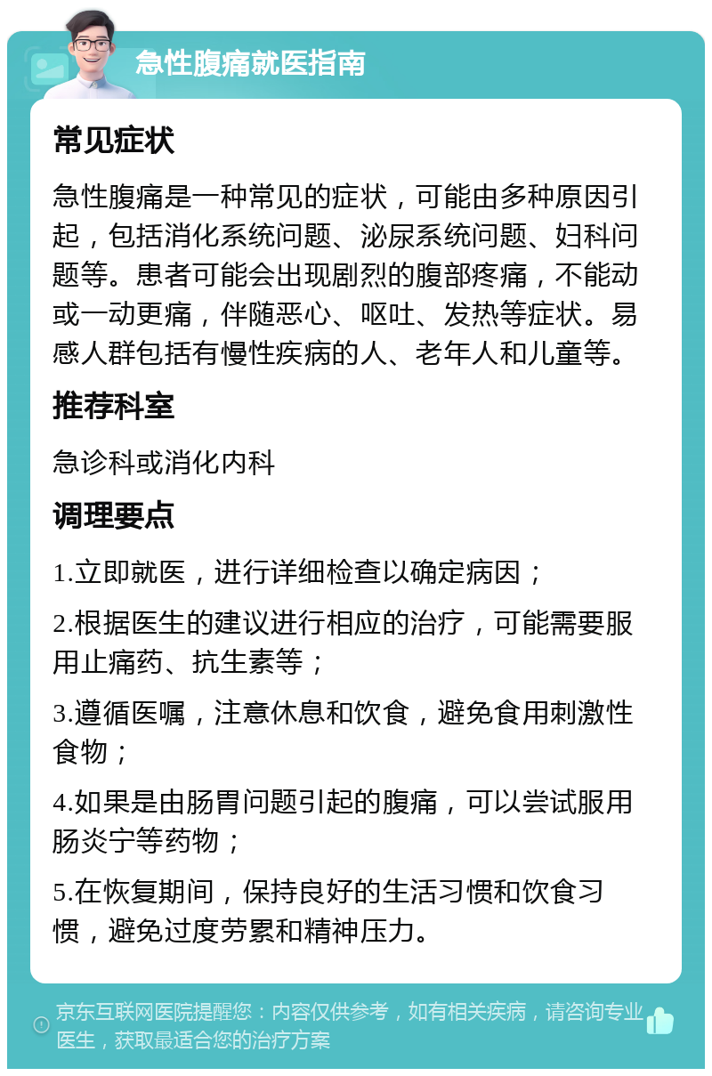 急性腹痛就医指南 常见症状 急性腹痛是一种常见的症状，可能由多种原因引起，包括消化系统问题、泌尿系统问题、妇科问题等。患者可能会出现剧烈的腹部疼痛，不能动或一动更痛，伴随恶心、呕吐、发热等症状。易感人群包括有慢性疾病的人、老年人和儿童等。 推荐科室 急诊科或消化内科 调理要点 1.立即就医，进行详细检查以确定病因； 2.根据医生的建议进行相应的治疗，可能需要服用止痛药、抗生素等； 3.遵循医嘱，注意休息和饮食，避免食用刺激性食物； 4.如果是由肠胃问题引起的腹痛，可以尝试服用肠炎宁等药物； 5.在恢复期间，保持良好的生活习惯和饮食习惯，避免过度劳累和精神压力。