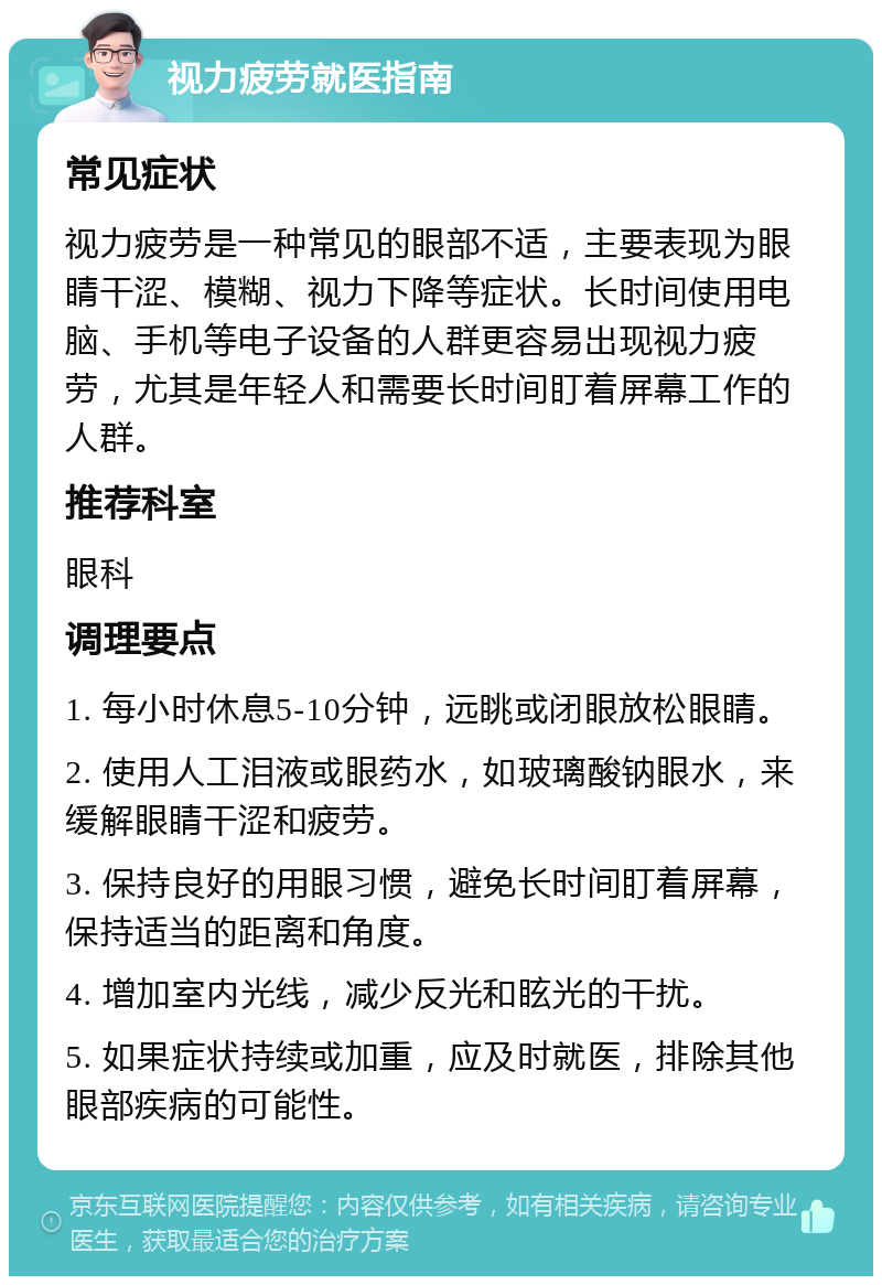 视力疲劳就医指南 常见症状 视力疲劳是一种常见的眼部不适，主要表现为眼睛干涩、模糊、视力下降等症状。长时间使用电脑、手机等电子设备的人群更容易出现视力疲劳，尤其是年轻人和需要长时间盯着屏幕工作的人群。 推荐科室 眼科 调理要点 1. 每小时休息5-10分钟，远眺或闭眼放松眼睛。 2. 使用人工泪液或眼药水，如玻璃酸钠眼水，来缓解眼睛干涩和疲劳。 3. 保持良好的用眼习惯，避免长时间盯着屏幕，保持适当的距离和角度。 4. 增加室内光线，减少反光和眩光的干扰。 5. 如果症状持续或加重，应及时就医，排除其他眼部疾病的可能性。