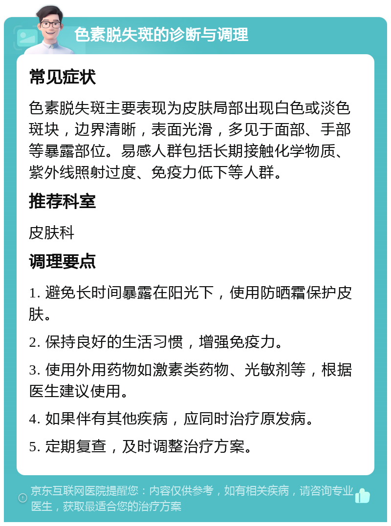 色素脱失斑的诊断与调理 常见症状 色素脱失斑主要表现为皮肤局部出现白色或淡色斑块，边界清晰，表面光滑，多见于面部、手部等暴露部位。易感人群包括长期接触化学物质、紫外线照射过度、免疫力低下等人群。 推荐科室 皮肤科 调理要点 1. 避免长时间暴露在阳光下，使用防晒霜保护皮肤。 2. 保持良好的生活习惯，增强免疫力。 3. 使用外用药物如激素类药物、光敏剂等，根据医生建议使用。 4. 如果伴有其他疾病，应同时治疗原发病。 5. 定期复查，及时调整治疗方案。