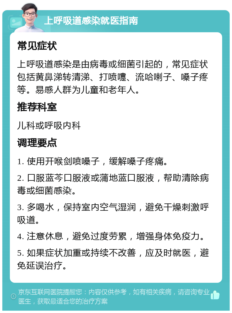 上呼吸道感染就医指南 常见症状 上呼吸道感染是由病毒或细菌引起的，常见症状包括黄鼻涕转清涕、打喷嚏、流哈喇子、嗓子疼等。易感人群为儿童和老年人。 推荐科室 儿科或呼吸内科 调理要点 1. 使用开喉剑喷嗓子，缓解嗓子疼痛。 2. 口服蓝芩口服液或蒲地蓝口服液，帮助清除病毒或细菌感染。 3. 多喝水，保持室内空气湿润，避免干燥刺激呼吸道。 4. 注意休息，避免过度劳累，增强身体免疫力。 5. 如果症状加重或持续不改善，应及时就医，避免延误治疗。