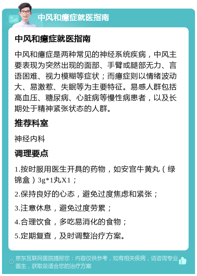 中风和癔症就医指南 中风和癔症就医指南 中风和癔症是两种常见的神经系统疾病，中风主要表现为突然出现的面部、手臂或腿部无力、言语困难、视力模糊等症状；而癔症则以情绪波动大、易激惹、失眠等为主要特征。易感人群包括高血压、糖尿病、心脏病等慢性病患者，以及长期处于精神紧张状态的人群。 推荐科室 神经内科 调理要点 1.按时服用医生开具的药物，如安宫牛黄丸（绿锦盒）3g*1丸X1； 2.保持良好的心态，避免过度焦虑和紧张； 3.注意休息，避免过度劳累； 4.合理饮食，多吃易消化的食物； 5.定期复查，及时调整治疗方案。