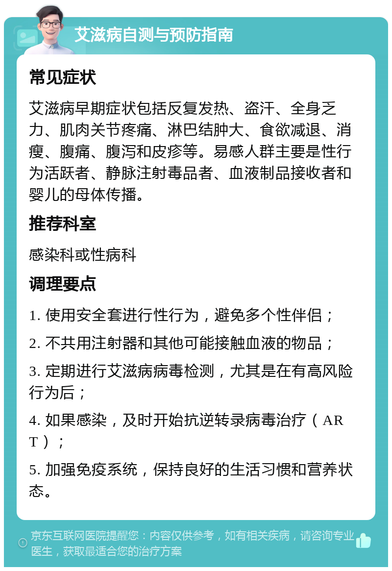 艾滋病自测与预防指南 常见症状 艾滋病早期症状包括反复发热、盗汗、全身乏力、肌肉关节疼痛、淋巴结肿大、食欲减退、消瘦、腹痛、腹泻和皮疹等。易感人群主要是性行为活跃者、静脉注射毒品者、血液制品接收者和婴儿的母体传播。 推荐科室 感染科或性病科 调理要点 1. 使用安全套进行性行为，避免多个性伴侣； 2. 不共用注射器和其他可能接触血液的物品； 3. 定期进行艾滋病病毒检测，尤其是在有高风险行为后； 4. 如果感染，及时开始抗逆转录病毒治疗（ART）； 5. 加强免疫系统，保持良好的生活习惯和营养状态。