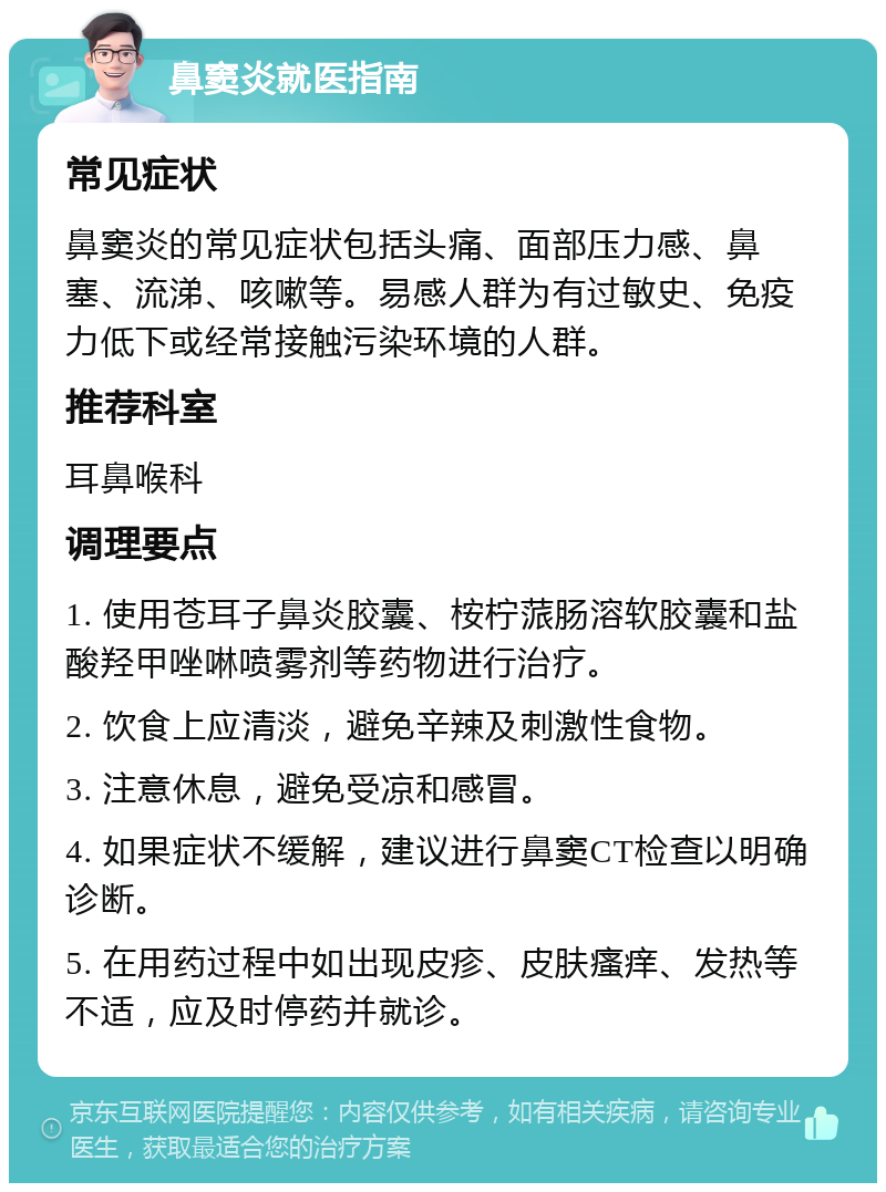 鼻窦炎就医指南 常见症状 鼻窦炎的常见症状包括头痛、面部压力感、鼻塞、流涕、咳嗽等。易感人群为有过敏史、免疫力低下或经常接触污染环境的人群。 推荐科室 耳鼻喉科 调理要点 1. 使用苍耳子鼻炎胶囊、桉柠蒎肠溶软胶囊和盐酸羟甲唑啉喷雾剂等药物进行治疗。 2. 饮食上应清淡，避免辛辣及刺激性食物。 3. 注意休息，避免受凉和感冒。 4. 如果症状不缓解，建议进行鼻窦CT检查以明确诊断。 5. 在用药过程中如出现皮疹、皮肤瘙痒、发热等不适，应及时停药并就诊。