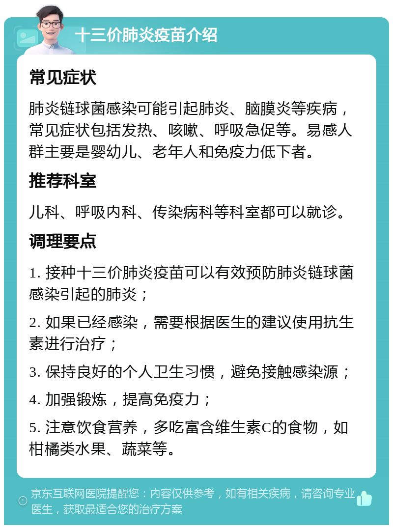 十三价肺炎疫苗介绍 常见症状 肺炎链球菌感染可能引起肺炎、脑膜炎等疾病，常见症状包括发热、咳嗽、呼吸急促等。易感人群主要是婴幼儿、老年人和免疫力低下者。 推荐科室 儿科、呼吸内科、传染病科等科室都可以就诊。 调理要点 1. 接种十三价肺炎疫苗可以有效预防肺炎链球菌感染引起的肺炎； 2. 如果已经感染，需要根据医生的建议使用抗生素进行治疗； 3. 保持良好的个人卫生习惯，避免接触感染源； 4. 加强锻炼，提高免疫力； 5. 注意饮食营养，多吃富含维生素C的食物，如柑橘类水果、蔬菜等。