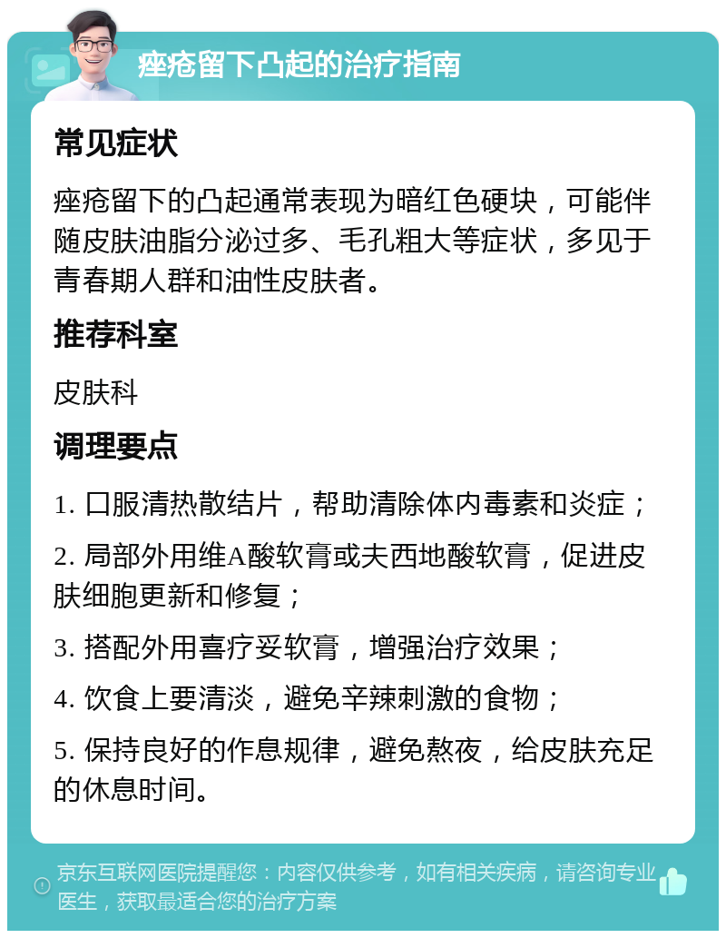 痤疮留下凸起的治疗指南 常见症状 痤疮留下的凸起通常表现为暗红色硬块，可能伴随皮肤油脂分泌过多、毛孔粗大等症状，多见于青春期人群和油性皮肤者。 推荐科室 皮肤科 调理要点 1. 口服清热散结片，帮助清除体内毒素和炎症； 2. 局部外用维A酸软膏或夫西地酸软膏，促进皮肤细胞更新和修复； 3. 搭配外用喜疗妥软膏，增强治疗效果； 4. 饮食上要清淡，避免辛辣刺激的食物； 5. 保持良好的作息规律，避免熬夜，给皮肤充足的休息时间。