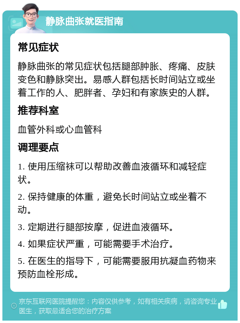 静脉曲张就医指南 常见症状 静脉曲张的常见症状包括腿部肿胀、疼痛、皮肤变色和静脉突出。易感人群包括长时间站立或坐着工作的人、肥胖者、孕妇和有家族史的人群。 推荐科室 血管外科或心血管科 调理要点 1. 使用压缩袜可以帮助改善血液循环和减轻症状。 2. 保持健康的体重，避免长时间站立或坐着不动。 3. 定期进行腿部按摩，促进血液循环。 4. 如果症状严重，可能需要手术治疗。 5. 在医生的指导下，可能需要服用抗凝血药物来预防血栓形成。