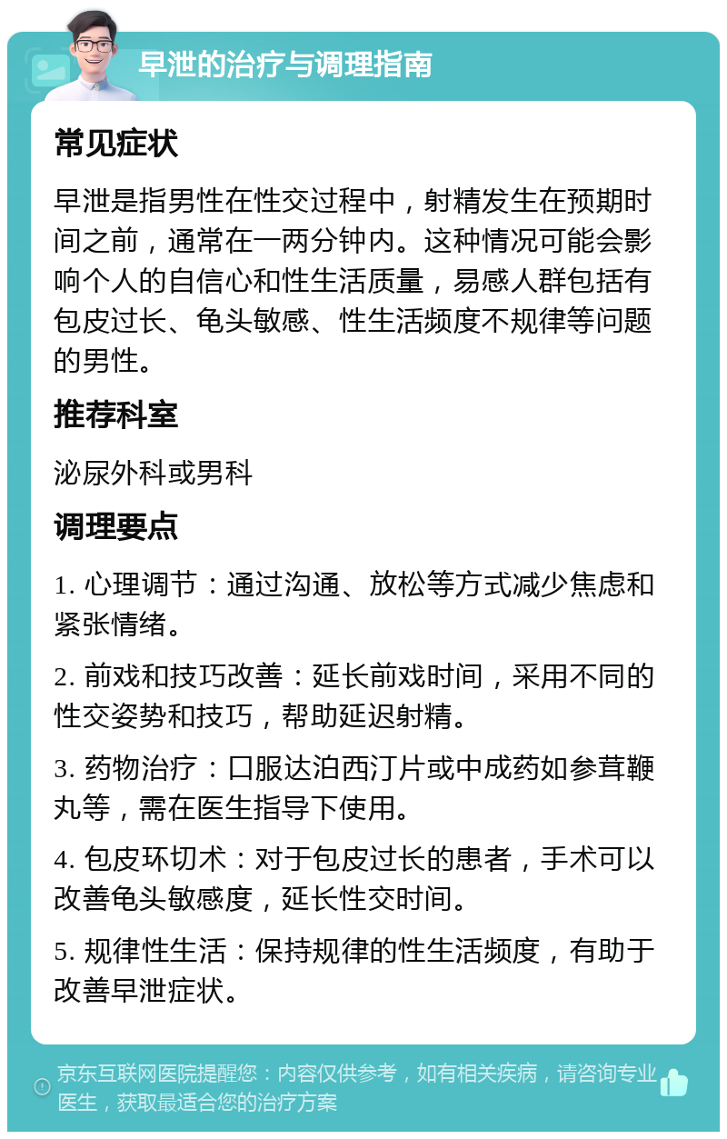 早泄的治疗与调理指南 常见症状 早泄是指男性在性交过程中，射精发生在预期时间之前，通常在一两分钟内。这种情况可能会影响个人的自信心和性生活质量，易感人群包括有包皮过长、龟头敏感、性生活频度不规律等问题的男性。 推荐科室 泌尿外科或男科 调理要点 1. 心理调节：通过沟通、放松等方式减少焦虑和紧张情绪。 2. 前戏和技巧改善：延长前戏时间，采用不同的性交姿势和技巧，帮助延迟射精。 3. 药物治疗：口服达泊西汀片或中成药如参茸鞭丸等，需在医生指导下使用。 4. 包皮环切术：对于包皮过长的患者，手术可以改善龟头敏感度，延长性交时间。 5. 规律性生活：保持规律的性生活频度，有助于改善早泄症状。