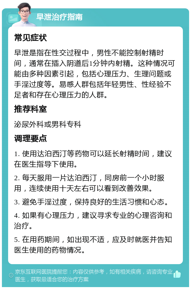 早泄治疗指南 常见症状 早泄是指在性交过程中，男性不能控制射精时间，通常在插入阴道后1分钟内射精。这种情况可能由多种因素引起，包括心理压力、生理问题或手淫过度等。易感人群包括年轻男性、性经验不足者和存在心理压力的人群。 推荐科室 泌尿外科或男科专科 调理要点 1. 使用达泊西汀等药物可以延长射精时间，建议在医生指导下使用。 2. 每天服用一片达泊西汀，同房前一个小时服用，连续使用十天左右可以看到改善效果。 3. 避免手淫过度，保持良好的生活习惯和心态。 4. 如果有心理压力，建议寻求专业的心理咨询和治疗。 5. 在用药期间，如出现不适，应及时就医并告知医生使用的药物情况。