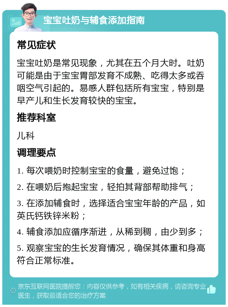 宝宝吐奶与辅食添加指南 常见症状 宝宝吐奶是常见现象，尤其在五个月大时。吐奶可能是由于宝宝胃部发育不成熟、吃得太多或吞咽空气引起的。易感人群包括所有宝宝，特别是早产儿和生长发育较快的宝宝。 推荐科室 儿科 调理要点 1. 每次喂奶时控制宝宝的食量，避免过饱； 2. 在喂奶后抱起宝宝，轻拍其背部帮助排气； 3. 在添加辅食时，选择适合宝宝年龄的产品，如英氏钙铁锌米粉； 4. 辅食添加应循序渐进，从稀到稠，由少到多； 5. 观察宝宝的生长发育情况，确保其体重和身高符合正常标准。