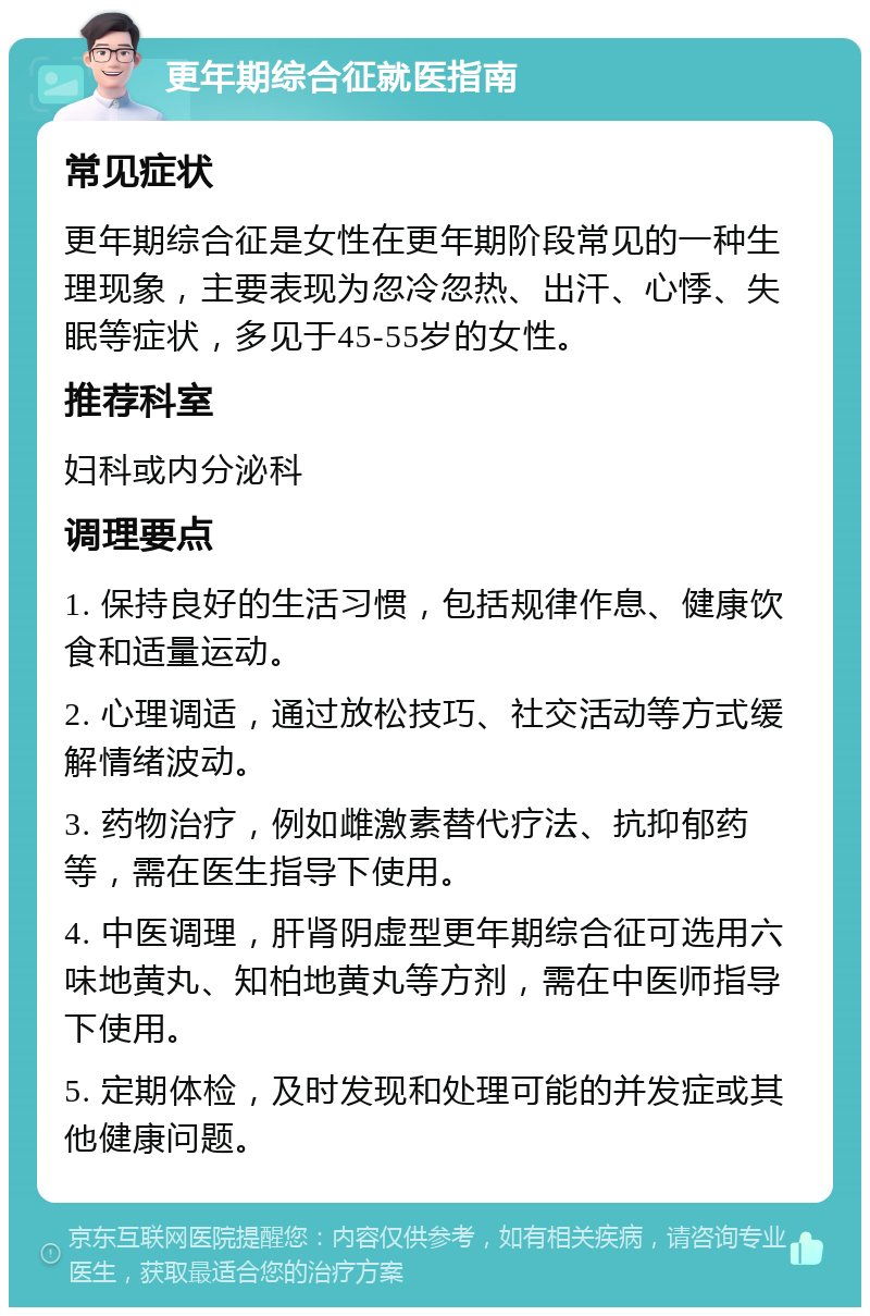 更年期综合征就医指南 常见症状 更年期综合征是女性在更年期阶段常见的一种生理现象，主要表现为忽冷忽热、出汗、心悸、失眠等症状，多见于45-55岁的女性。 推荐科室 妇科或内分泌科 调理要点 1. 保持良好的生活习惯，包括规律作息、健康饮食和适量运动。 2. 心理调适，通过放松技巧、社交活动等方式缓解情绪波动。 3. 药物治疗，例如雌激素替代疗法、抗抑郁药等，需在医生指导下使用。 4. 中医调理，肝肾阴虚型更年期综合征可选用六味地黄丸、知柏地黄丸等方剂，需在中医师指导下使用。 5. 定期体检，及时发现和处理可能的并发症或其他健康问题。