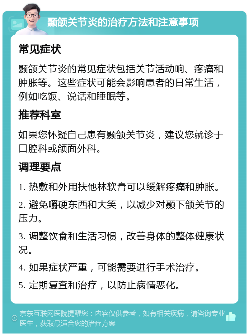 颞颌关节炎的治疗方法和注意事项 常见症状 颞颌关节炎的常见症状包括关节活动响、疼痛和肿胀等。这些症状可能会影响患者的日常生活，例如吃饭、说话和睡眠等。 推荐科室 如果您怀疑自己患有颞颌关节炎，建议您就诊于口腔科或颌面外科。 调理要点 1. 热敷和外用扶他林软膏可以缓解疼痛和肿胀。 2. 避免嚼硬东西和大笑，以减少对颞下颌关节的压力。 3. 调整饮食和生活习惯，改善身体的整体健康状况。 4. 如果症状严重，可能需要进行手术治疗。 5. 定期复查和治疗，以防止病情恶化。