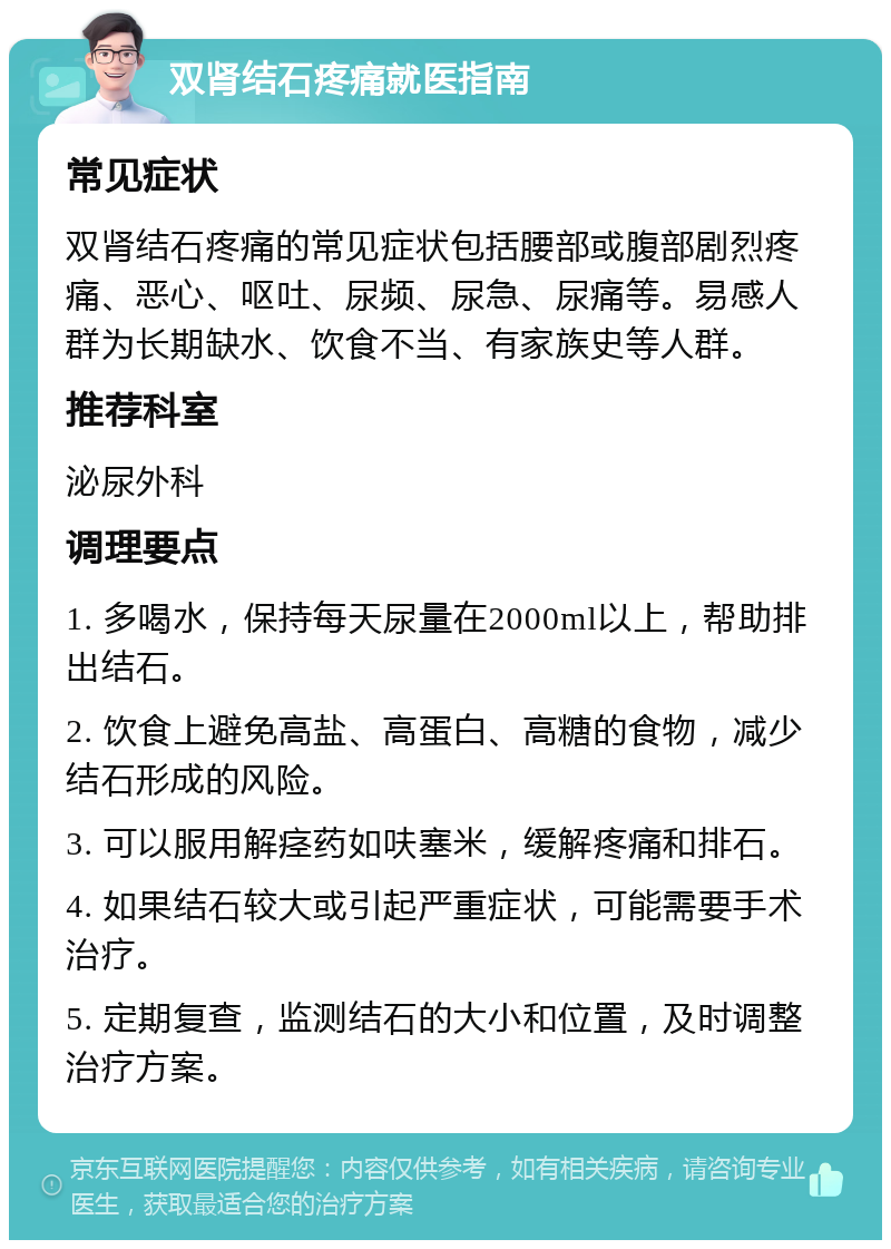 双肾结石疼痛就医指南 常见症状 双肾结石疼痛的常见症状包括腰部或腹部剧烈疼痛、恶心、呕吐、尿频、尿急、尿痛等。易感人群为长期缺水、饮食不当、有家族史等人群。 推荐科室 泌尿外科 调理要点 1. 多喝水，保持每天尿量在2000ml以上，帮助排出结石。 2. 饮食上避免高盐、高蛋白、高糖的食物，减少结石形成的风险。 3. 可以服用解痉药如呋塞米，缓解疼痛和排石。 4. 如果结石较大或引起严重症状，可能需要手术治疗。 5. 定期复查，监测结石的大小和位置，及时调整治疗方案。