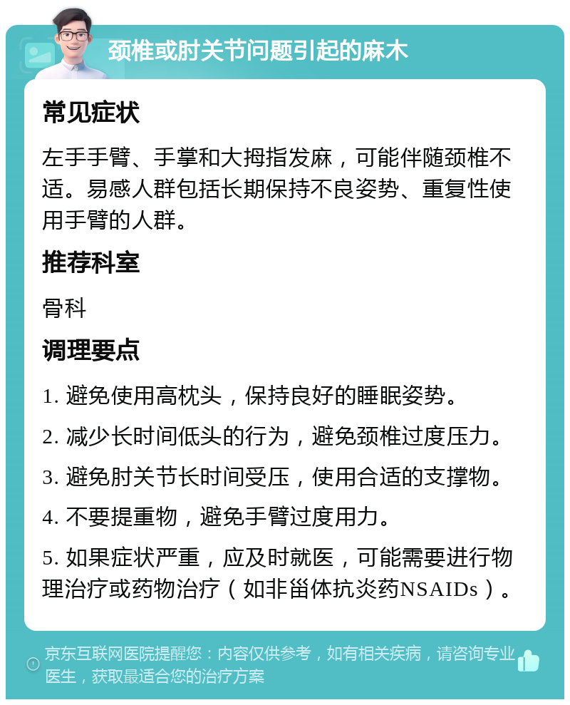 颈椎或肘关节问题引起的麻木 常见症状 左手手臂、手掌和大拇指发麻，可能伴随颈椎不适。易感人群包括长期保持不良姿势、重复性使用手臂的人群。 推荐科室 骨科 调理要点 1. 避免使用高枕头，保持良好的睡眠姿势。 2. 减少长时间低头的行为，避免颈椎过度压力。 3. 避免肘关节长时间受压，使用合适的支撑物。 4. 不要提重物，避免手臂过度用力。 5. 如果症状严重，应及时就医，可能需要进行物理治疗或药物治疗（如非甾体抗炎药NSAIDs）。