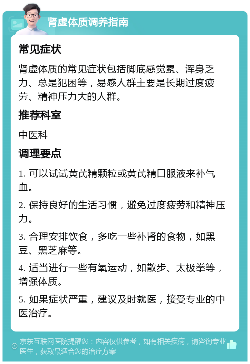 肾虚体质调养指南 常见症状 肾虚体质的常见症状包括脚底感觉累、浑身乏力、总是犯困等，易感人群主要是长期过度疲劳、精神压力大的人群。 推荐科室 中医科 调理要点 1. 可以试试黄芪精颗粒或黄芪精口服液来补气血。 2. 保持良好的生活习惯，避免过度疲劳和精神压力。 3. 合理安排饮食，多吃一些补肾的食物，如黑豆、黑芝麻等。 4. 适当进行一些有氧运动，如散步、太极拳等，增强体质。 5. 如果症状严重，建议及时就医，接受专业的中医治疗。