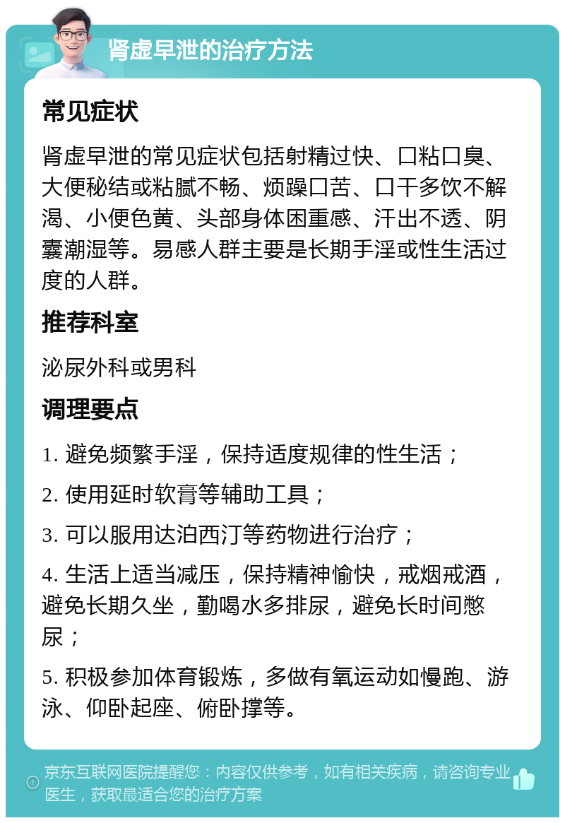 肾虚早泄的治疗方法 常见症状 肾虚早泄的常见症状包括射精过快、口粘口臭、大便秘结或粘腻不畅、烦躁口苦、口干多饮不解渴、小便色黄、头部身体困重感、汗出不透、阴囊潮湿等。易感人群主要是长期手淫或性生活过度的人群。 推荐科室 泌尿外科或男科 调理要点 1. 避免频繁手淫，保持适度规律的性生活； 2. 使用延时软膏等辅助工具； 3. 可以服用达泊西汀等药物进行治疗； 4. 生活上适当减压，保持精神愉快，戒烟戒酒，避免长期久坐，勤喝水多排尿，避免长时间憋尿； 5. 积极参加体育锻炼，多做有氧运动如慢跑、游泳、仰卧起座、俯卧撑等。