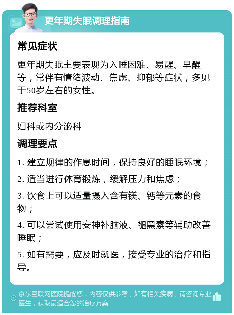 更年期失眠调理指南 常见症状 更年期失眠主要表现为入睡困难、易醒、早醒等，常伴有情绪波动、焦虑、抑郁等症状，多见于50岁左右的女性。 推荐科室 妇科或内分泌科 调理要点 1. 建立规律的作息时间，保持良好的睡眠环境； 2. 适当进行体育锻炼，缓解压力和焦虑； 3. 饮食上可以适量摄入含有镁、钙等元素的食物； 4. 可以尝试使用安神补脑液、褪黑素等辅助改善睡眠； 5. 如有需要，应及时就医，接受专业的治疗和指导。