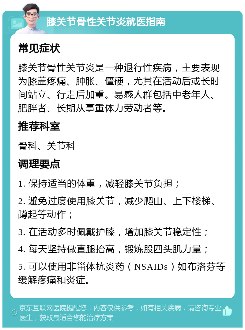 膝关节骨性关节炎就医指南 常见症状 膝关节骨性关节炎是一种退行性疾病，主要表现为膝盖疼痛、肿胀、僵硬，尤其在活动后或长时间站立、行走后加重。易感人群包括中老年人、肥胖者、长期从事重体力劳动者等。 推荐科室 骨科、关节科 调理要点 1. 保持适当的体重，减轻膝关节负担； 2. 避免过度使用膝关节，减少爬山、上下楼梯、蹲起等动作； 3. 在活动多时佩戴护膝，增加膝关节稳定性； 4. 每天坚持做直腿抬高，锻炼股四头肌力量； 5. 可以使用非甾体抗炎药（NSAIDs）如布洛芬等缓解疼痛和炎症。