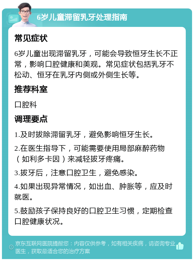 6岁儿童滞留乳牙处理指南 常见症状 6岁儿童出现滞留乳牙，可能会导致恒牙生长不正常，影响口腔健康和美观。常见症状包括乳牙不松动、恒牙在乳牙内侧或外侧生长等。 推荐科室 口腔科 调理要点 1.及时拔除滞留乳牙，避免影响恒牙生长。 2.在医生指导下，可能需要使用局部麻醉药物（如利多卡因）来减轻拔牙疼痛。 3.拔牙后，注意口腔卫生，避免感染。 4.如果出现异常情况，如出血、肿胀等，应及时就医。 5.鼓励孩子保持良好的口腔卫生习惯，定期检查口腔健康状况。