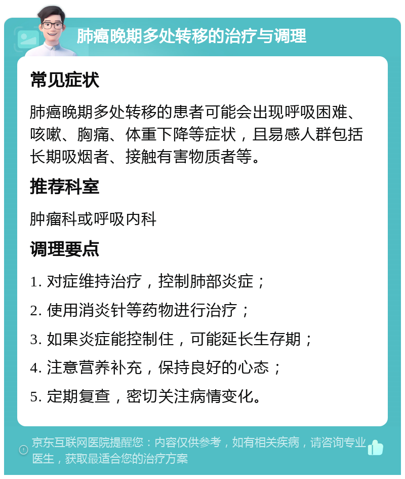 肺癌晚期多处转移的治疗与调理 常见症状 肺癌晚期多处转移的患者可能会出现呼吸困难、咳嗽、胸痛、体重下降等症状，且易感人群包括长期吸烟者、接触有害物质者等。 推荐科室 肿瘤科或呼吸内科 调理要点 1. 对症维持治疗，控制肺部炎症； 2. 使用消炎针等药物进行治疗； 3. 如果炎症能控制住，可能延长生存期； 4. 注意营养补充，保持良好的心态； 5. 定期复查，密切关注病情变化。