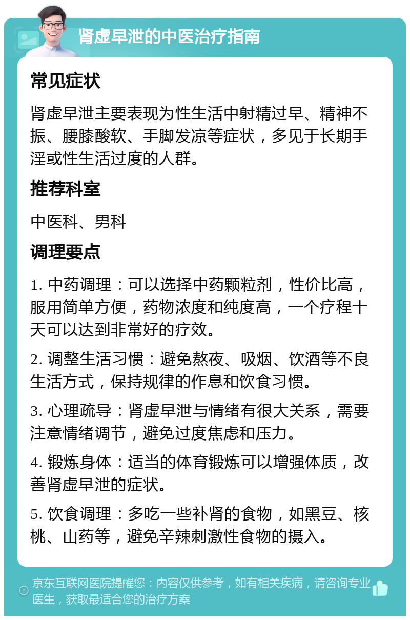 肾虚早泄的中医治疗指南 常见症状 肾虚早泄主要表现为性生活中射精过早、精神不振、腰膝酸软、手脚发凉等症状，多见于长期手淫或性生活过度的人群。 推荐科室 中医科、男科 调理要点 1. 中药调理：可以选择中药颗粒剂，性价比高，服用简单方便，药物浓度和纯度高，一个疗程十天可以达到非常好的疗效。 2. 调整生活习惯：避免熬夜、吸烟、饮酒等不良生活方式，保持规律的作息和饮食习惯。 3. 心理疏导：肾虚早泄与情绪有很大关系，需要注意情绪调节，避免过度焦虑和压力。 4. 锻炼身体：适当的体育锻炼可以增强体质，改善肾虚早泄的症状。 5. 饮食调理：多吃一些补肾的食物，如黑豆、核桃、山药等，避免辛辣刺激性食物的摄入。