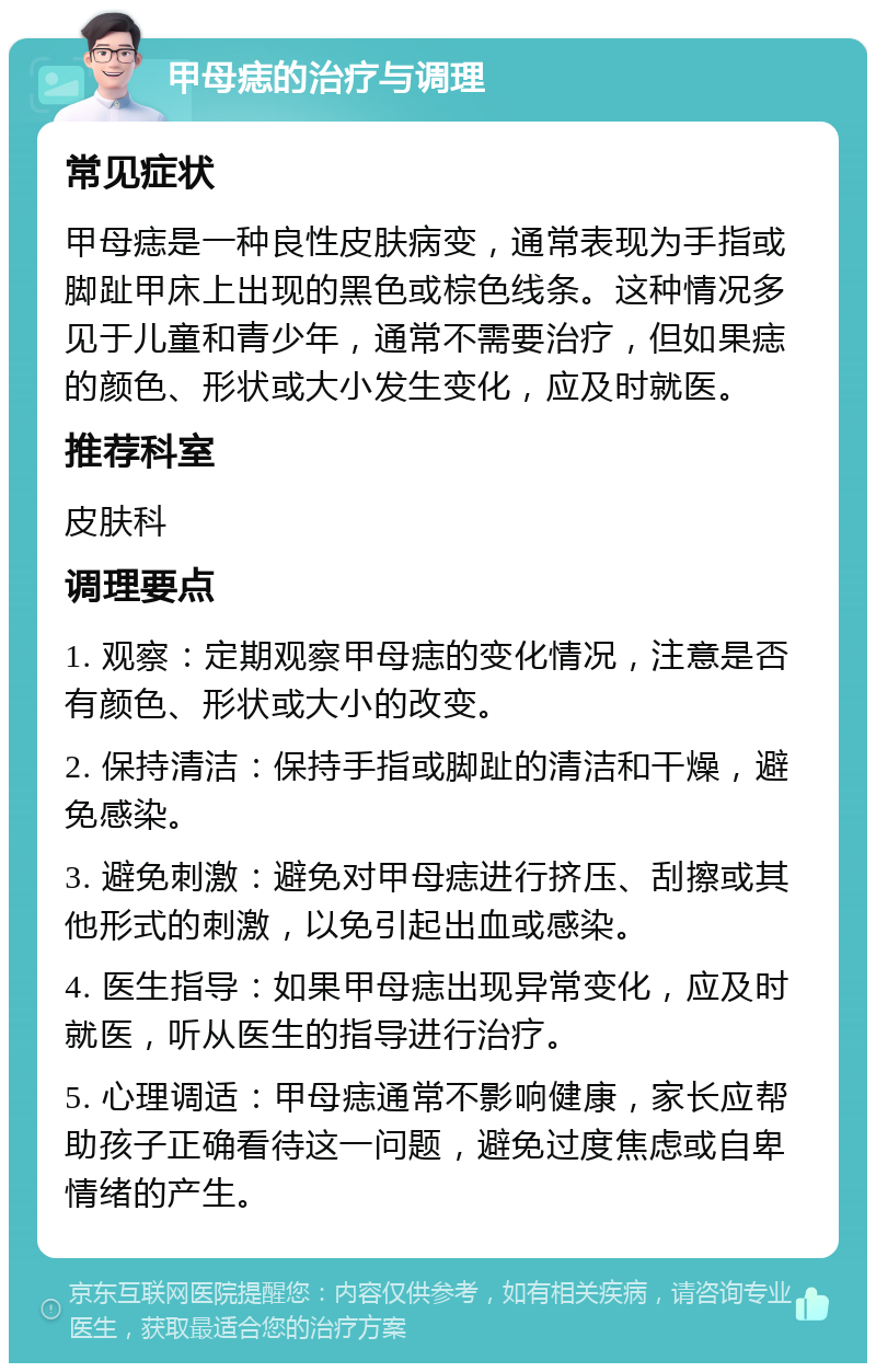 甲母痣的治疗与调理 常见症状 甲母痣是一种良性皮肤病变，通常表现为手指或脚趾甲床上出现的黑色或棕色线条。这种情况多见于儿童和青少年，通常不需要治疗，但如果痣的颜色、形状或大小发生变化，应及时就医。 推荐科室 皮肤科 调理要点 1. 观察：定期观察甲母痣的变化情况，注意是否有颜色、形状或大小的改变。 2. 保持清洁：保持手指或脚趾的清洁和干燥，避免感染。 3. 避免刺激：避免对甲母痣进行挤压、刮擦或其他形式的刺激，以免引起出血或感染。 4. 医生指导：如果甲母痣出现异常变化，应及时就医，听从医生的指导进行治疗。 5. 心理调适：甲母痣通常不影响健康，家长应帮助孩子正确看待这一问题，避免过度焦虑或自卑情绪的产生。