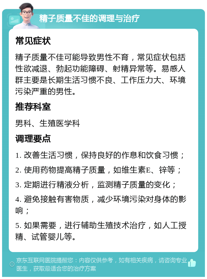 精子质量不佳的调理与治疗 常见症状 精子质量不佳可能导致男性不育，常见症状包括性欲减退、勃起功能障碍、射精异常等。易感人群主要是长期生活习惯不良、工作压力大、环境污染严重的男性。 推荐科室 男科、生殖医学科 调理要点 1. 改善生活习惯，保持良好的作息和饮食习惯； 2. 使用药物提高精子质量，如维生素E、锌等； 3. 定期进行精液分析，监测精子质量的变化； 4. 避免接触有害物质，减少环境污染对身体的影响； 5. 如果需要，进行辅助生殖技术治疗，如人工授精、试管婴儿等。