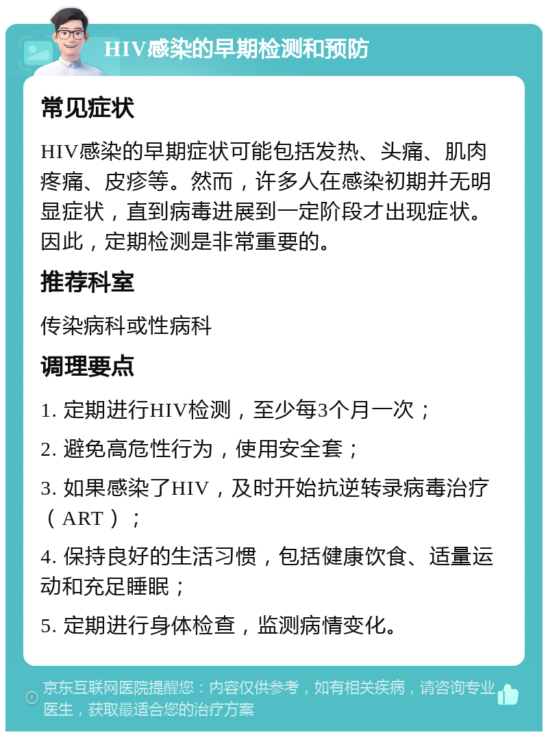 HIV感染的早期检测和预防 常见症状 HIV感染的早期症状可能包括发热、头痛、肌肉疼痛、皮疹等。然而，许多人在感染初期并无明显症状，直到病毒进展到一定阶段才出现症状。因此，定期检测是非常重要的。 推荐科室 传染病科或性病科 调理要点 1. 定期进行HIV检测，至少每3个月一次； 2. 避免高危性行为，使用安全套； 3. 如果感染了HIV，及时开始抗逆转录病毒治疗（ART）； 4. 保持良好的生活习惯，包括健康饮食、适量运动和充足睡眠； 5. 定期进行身体检查，监测病情变化。