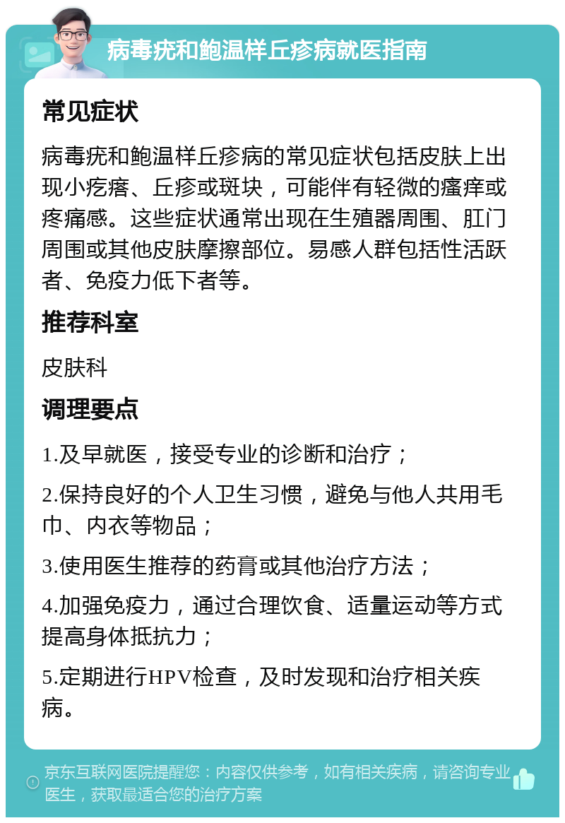 病毒疣和鲍温样丘疹病就医指南 常见症状 病毒疣和鲍温样丘疹病的常见症状包括皮肤上出现小疙瘩、丘疹或斑块，可能伴有轻微的瘙痒或疼痛感。这些症状通常出现在生殖器周围、肛门周围或其他皮肤摩擦部位。易感人群包括性活跃者、免疫力低下者等。 推荐科室 皮肤科 调理要点 1.及早就医，接受专业的诊断和治疗； 2.保持良好的个人卫生习惯，避免与他人共用毛巾、内衣等物品； 3.使用医生推荐的药膏或其他治疗方法； 4.加强免疫力，通过合理饮食、适量运动等方式提高身体抵抗力； 5.定期进行HPV检查，及时发现和治疗相关疾病。