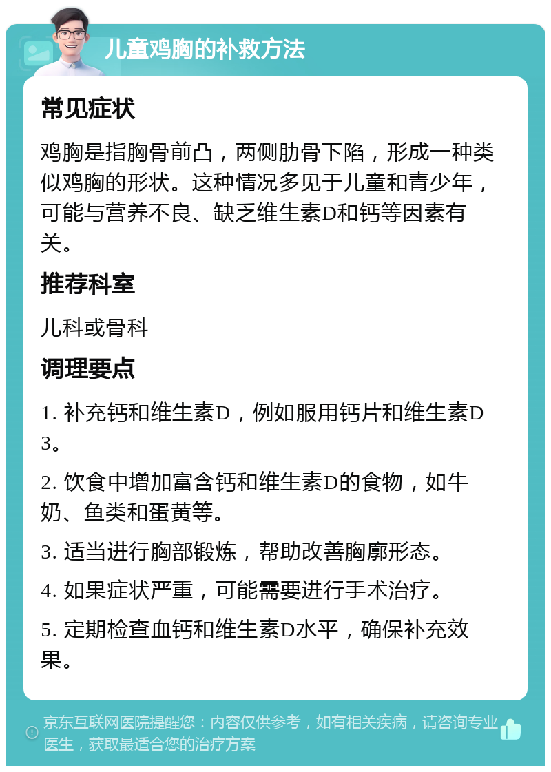 儿童鸡胸的补救方法 常见症状 鸡胸是指胸骨前凸，两侧肋骨下陷，形成一种类似鸡胸的形状。这种情况多见于儿童和青少年，可能与营养不良、缺乏维生素D和钙等因素有关。 推荐科室 儿科或骨科 调理要点 1. 补充钙和维生素D，例如服用钙片和维生素D3。 2. 饮食中增加富含钙和维生素D的食物，如牛奶、鱼类和蛋黄等。 3. 适当进行胸部锻炼，帮助改善胸廓形态。 4. 如果症状严重，可能需要进行手术治疗。 5. 定期检查血钙和维生素D水平，确保补充效果。