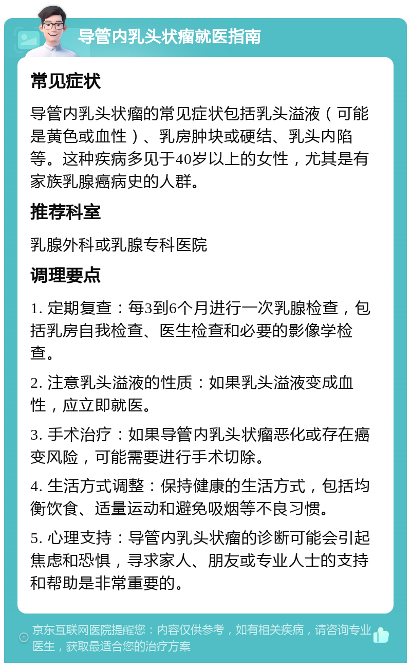 导管内乳头状瘤就医指南 常见症状 导管内乳头状瘤的常见症状包括乳头溢液（可能是黄色或血性）、乳房肿块或硬结、乳头内陷等。这种疾病多见于40岁以上的女性，尤其是有家族乳腺癌病史的人群。 推荐科室 乳腺外科或乳腺专科医院 调理要点 1. 定期复查：每3到6个月进行一次乳腺检查，包括乳房自我检查、医生检查和必要的影像学检查。 2. 注意乳头溢液的性质：如果乳头溢液变成血性，应立即就医。 3. 手术治疗：如果导管内乳头状瘤恶化或存在癌变风险，可能需要进行手术切除。 4. 生活方式调整：保持健康的生活方式，包括均衡饮食、适量运动和避免吸烟等不良习惯。 5. 心理支持：导管内乳头状瘤的诊断可能会引起焦虑和恐惧，寻求家人、朋友或专业人士的支持和帮助是非常重要的。