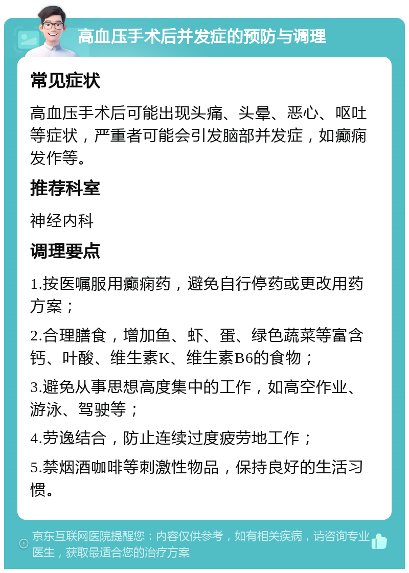 高血压手术后并发症的预防与调理 常见症状 高血压手术后可能出现头痛、头晕、恶心、呕吐等症状，严重者可能会引发脑部并发症，如癫痫发作等。 推荐科室 神经内科 调理要点 1.按医嘱服用癫痫药，避免自行停药或更改用药方案； 2.合理膳食，增加鱼、虾、蛋、绿色蔬菜等富含钙、叶酸、维生素K、维生素B6的食物； 3.避免从事思想高度集中的工作，如高空作业、游泳、驾驶等； 4.劳逸结合，防止连续过度疲劳地工作； 5.禁烟酒咖啡等刺激性物品，保持良好的生活习惯。