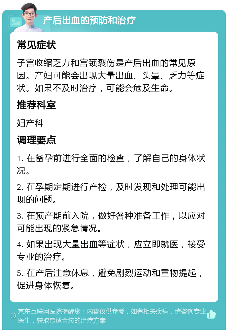 产后出血的预防和治疗 常见症状 子宫收缩乏力和宫颈裂伤是产后出血的常见原因。产妇可能会出现大量出血、头晕、乏力等症状。如果不及时治疗，可能会危及生命。 推荐科室 妇产科 调理要点 1. 在备孕前进行全面的检查，了解自己的身体状况。 2. 在孕期定期进行产检，及时发现和处理可能出现的问题。 3. 在预产期前入院，做好各种准备工作，以应对可能出现的紧急情况。 4. 如果出现大量出血等症状，应立即就医，接受专业的治疗。 5. 在产后注意休息，避免剧烈运动和重物提起，促进身体恢复。