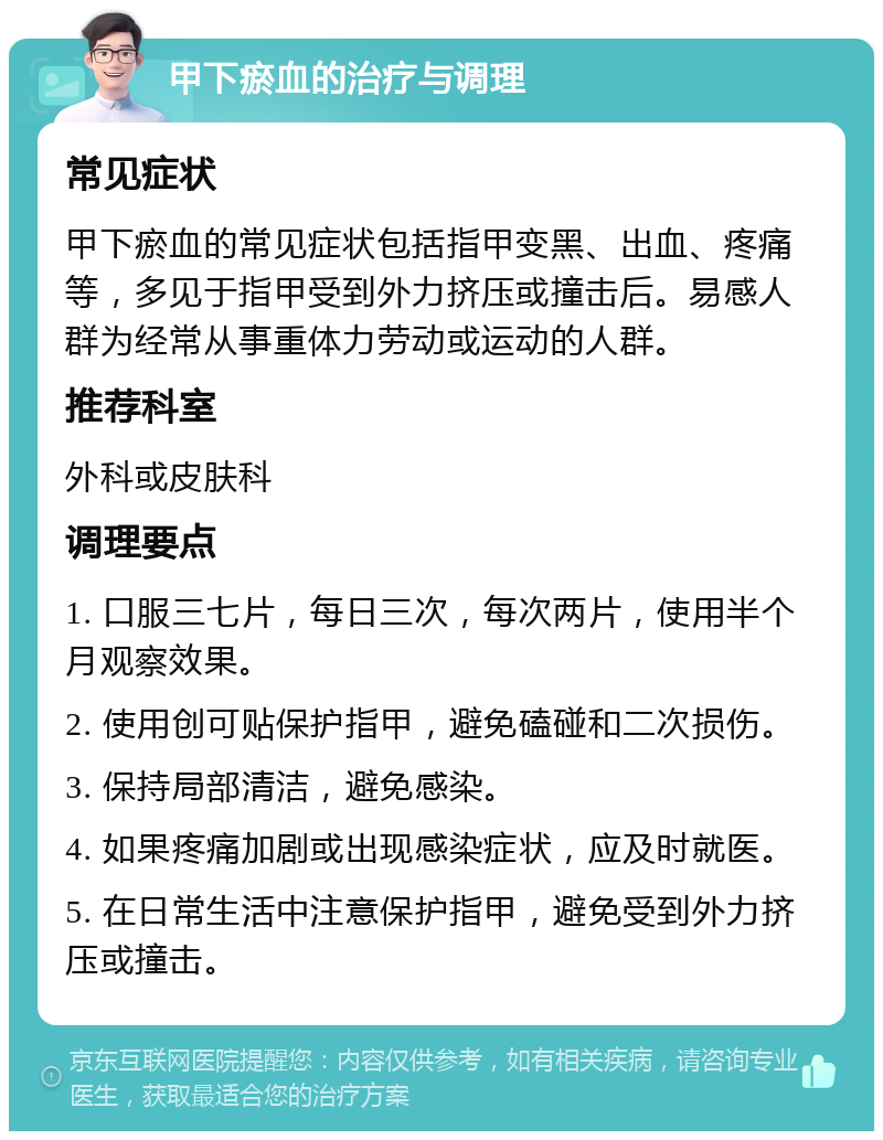 甲下瘀血的治疗与调理 常见症状 甲下瘀血的常见症状包括指甲变黑、出血、疼痛等，多见于指甲受到外力挤压或撞击后。易感人群为经常从事重体力劳动或运动的人群。 推荐科室 外科或皮肤科 调理要点 1. 口服三七片，每日三次，每次两片，使用半个月观察效果。 2. 使用创可贴保护指甲，避免磕碰和二次损伤。 3. 保持局部清洁，避免感染。 4. 如果疼痛加剧或出现感染症状，应及时就医。 5. 在日常生活中注意保护指甲，避免受到外力挤压或撞击。