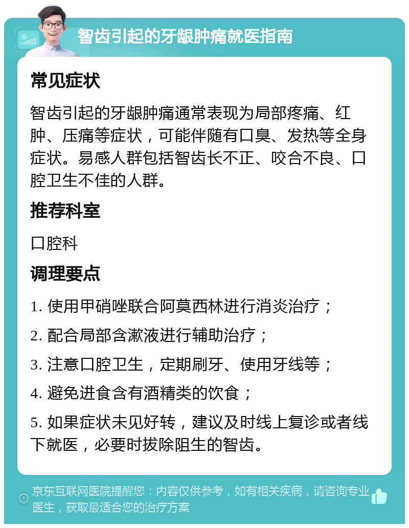 智齿引起的牙龈肿痛就医指南 常见症状 智齿引起的牙龈肿痛通常表现为局部疼痛、红肿、压痛等症状，可能伴随有口臭、发热等全身症状。易感人群包括智齿长不正、咬合不良、口腔卫生不佳的人群。 推荐科室 口腔科 调理要点 1. 使用甲硝唑联合阿莫西林进行消炎治疗； 2. 配合局部含漱液进行辅助治疗； 3. 注意口腔卫生，定期刷牙、使用牙线等； 4. 避免进食含有酒精类的饮食； 5. 如果症状未见好转，建议及时线上复诊或者线下就医，必要时拔除阻生的智齿。