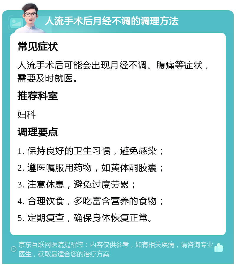 人流手术后月经不调的调理方法 常见症状 人流手术后可能会出现月经不调、腹痛等症状，需要及时就医。 推荐科室 妇科 调理要点 1. 保持良好的卫生习惯，避免感染； 2. 遵医嘱服用药物，如黄体酮胶囊； 3. 注意休息，避免过度劳累； 4. 合理饮食，多吃富含营养的食物； 5. 定期复查，确保身体恢复正常。